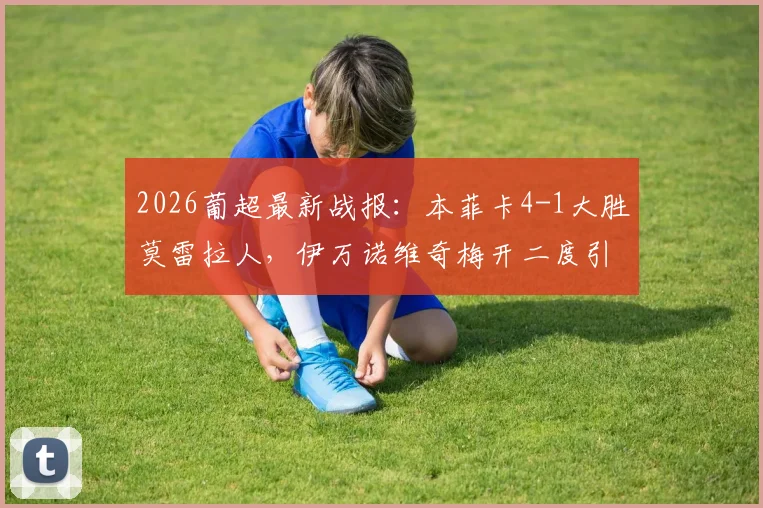 2026葡超最新战报:本菲卡4-1大胜莫雷拉人,伊万诺维奇梅开二度引爆全场,附全场技术统计解读