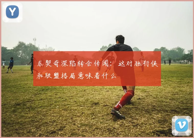 东契奇深陷转会传闻:这对独行侠和联盟格局意味着什么