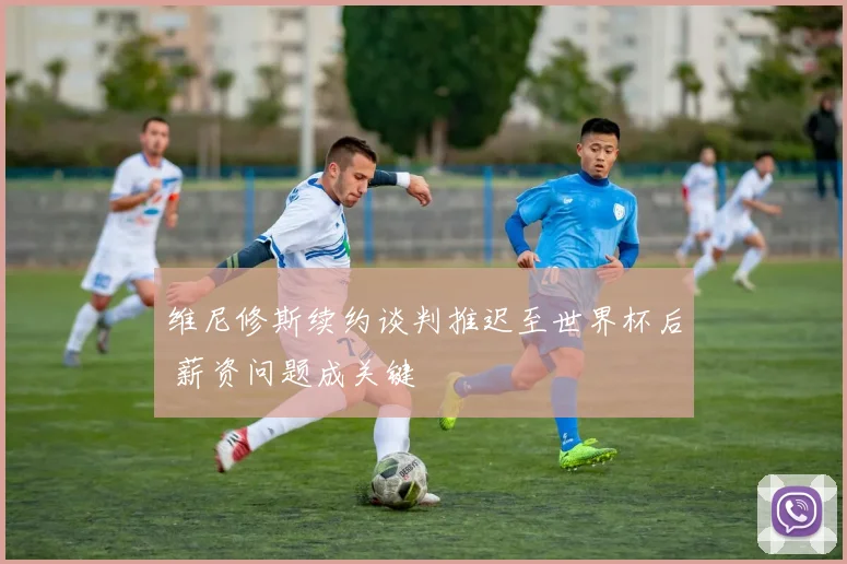 维尼修斯续约谈判推迟至世界杯后 薪资问题成关键
