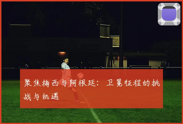 聚焦梅西与阿根廷：卫冕征程的挑战与机遇