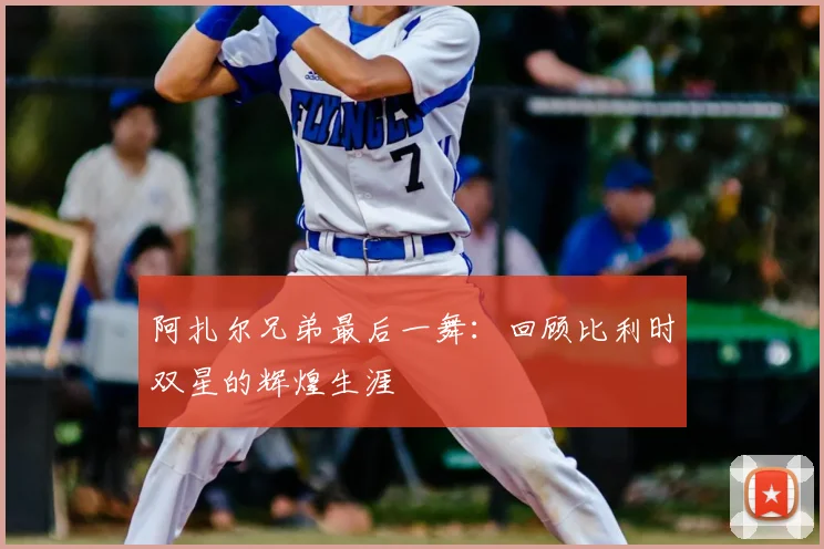 阿扎尔兄弟最后一舞:回顾比利时双星的辉煌生涯