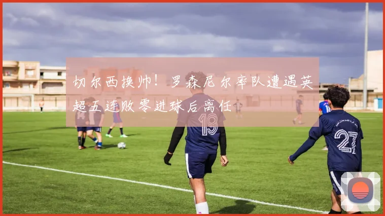 切尔西换帅!罗森尼尔率队遭遇英超五连败零进球后离任