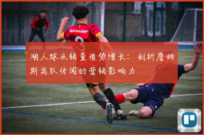 湖人球衣销量借势增长：剖析詹姆斯离队传闻的营销影响力