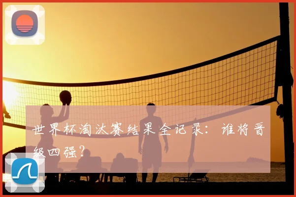 世界杯淘汰赛结果全记录：谁将晋级四强？