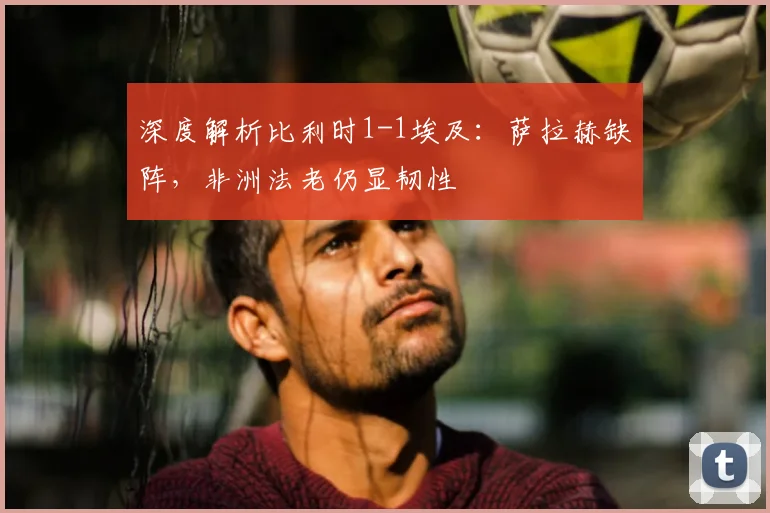 深度解析比利时1-1埃及：萨拉赫缺阵，非洲法老仍显韧性