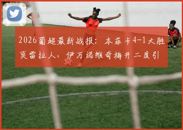 2026葡超最新战报：本菲卡4-1大胜莫雷拉人，伊万诺维奇梅开二度引爆全场，附全场技术统计解读