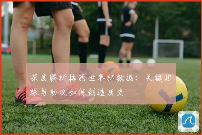 深度解析梅西世界杯数据：关键进球与助攻如何创造历史