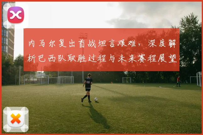 内马尔复出首战坦言艰难,深度解析巴西队取胜过程与未来赛程展望